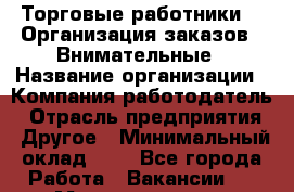 Торговые работники. * Организация заказов * Внимательные › Название организации ­ Компания-работодатель › Отрасль предприятия ­ Другое › Минимальный оклад ­ 1 - Все города Работа » Вакансии   . Мордовия респ.